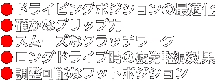 確かなグリップ力 ドライビングポジションの最適化 スムーズなクラッチワーク 調整可能なフットポジション ロングドライブ時の疲労軽減効果