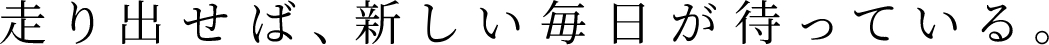 走り出せば、新しい毎日が待っている。