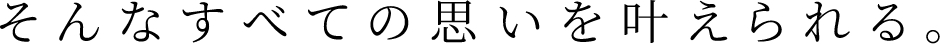 そんなすべての思いを叶えられる。