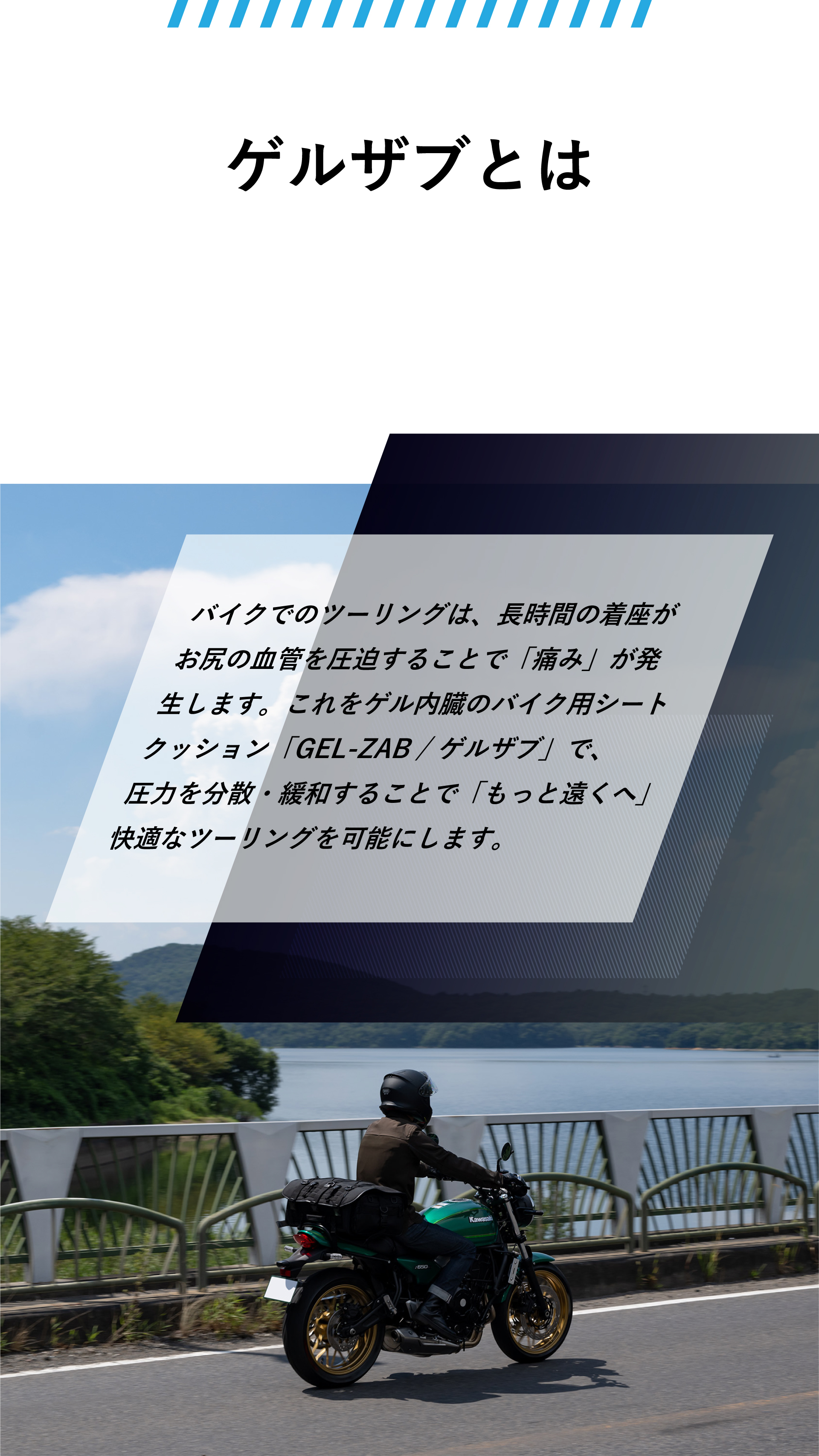 ゲルザブとは。バイクでのツーリングは、長時間の着座がお尻の血管を圧迫することで「痛み」が発生します。これをゲル内臓のバイク用シートクッション「GEL-ZAB / ゲルザブ」で、圧力を分散・緩和することで「もっと遠くへ」快適なツーリングを可能にします。