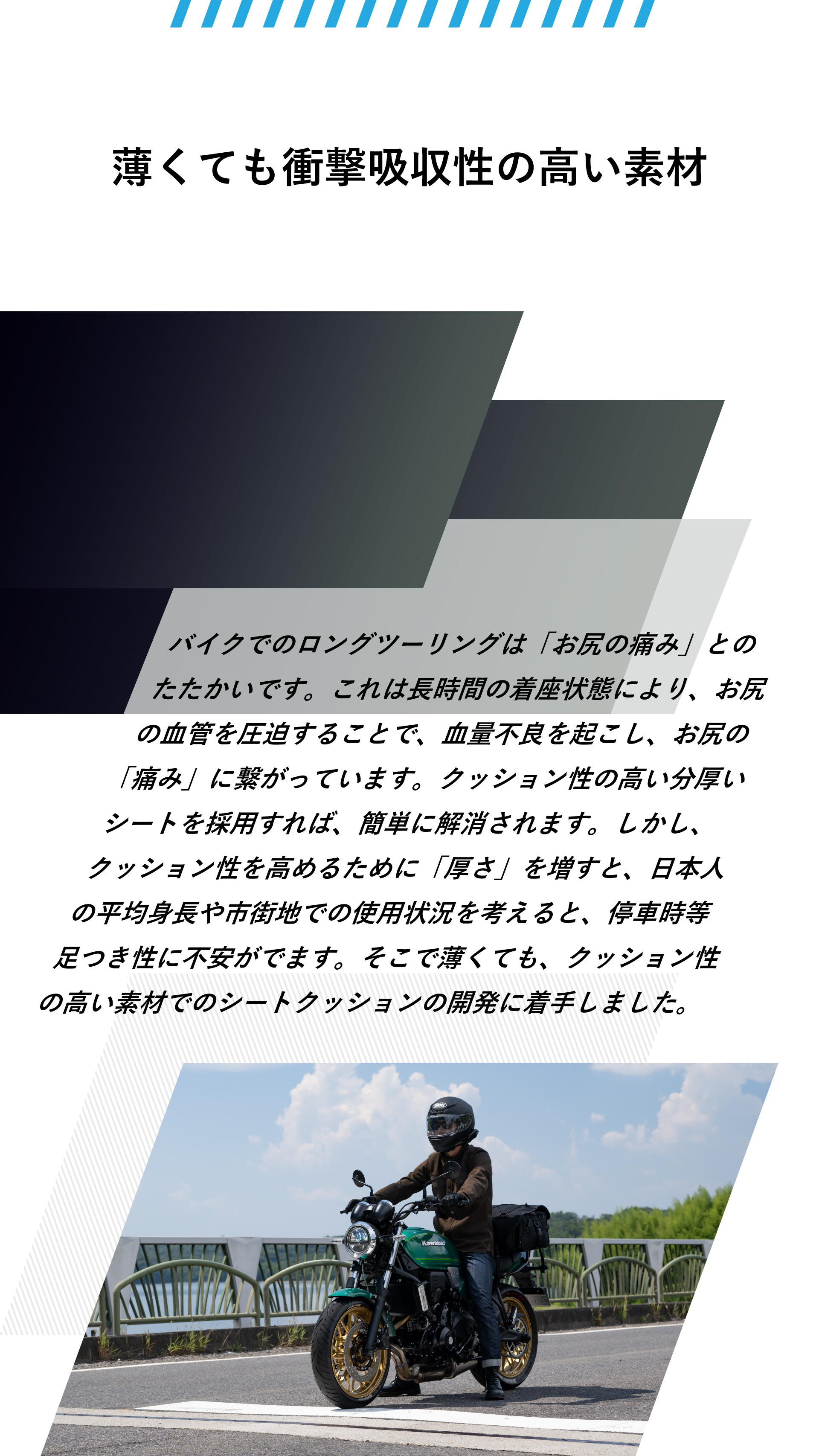 薄くても衝撃吸収性の高い素材。バイクでのロングツーリングは「お尻の痛み」とのたたかいです。これは長時間の着座状態により、お尻の血管を圧迫することで、血量不良を起こし、お尻の「痛み」に繋がっています。クッション性の高い分厚いシートを採用すれば、簡単に解消されます。しかし、クッション性を高めるために「厚さ」を増すと、日本人の平均身長や市街地での使用状況を考えると、停車時等足つき性に不安がでます。そこで薄くても、クッション性の高い素材でのシートクッションの開発に着手しました。