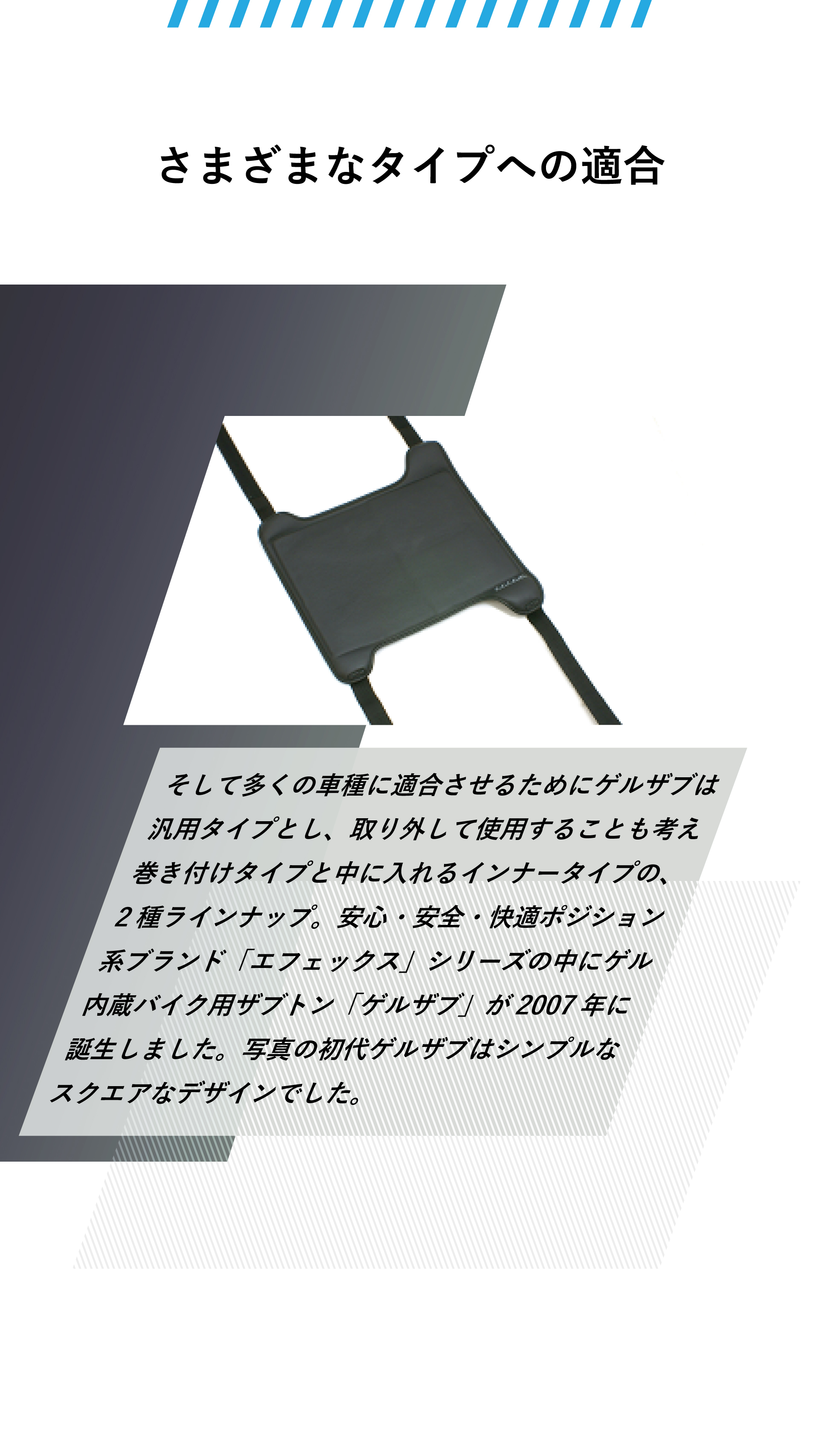 さまざまなタイプへの適合。そして多くの車種に適合させるためにゲルザブは汎用タイプとし、取り外して使用することも考え巻き付けタイプと中に入れるインナータイプの、2種ラインナップ。安心・安全・快適ポジション系ブランド「エフェックス」シリーズの中にゲル内蔵バイク用ザブトン「ゲルザブ」が2007年に誕生しました。写真の初代ゲルザブはシンプルなスクエアなデザインでした。