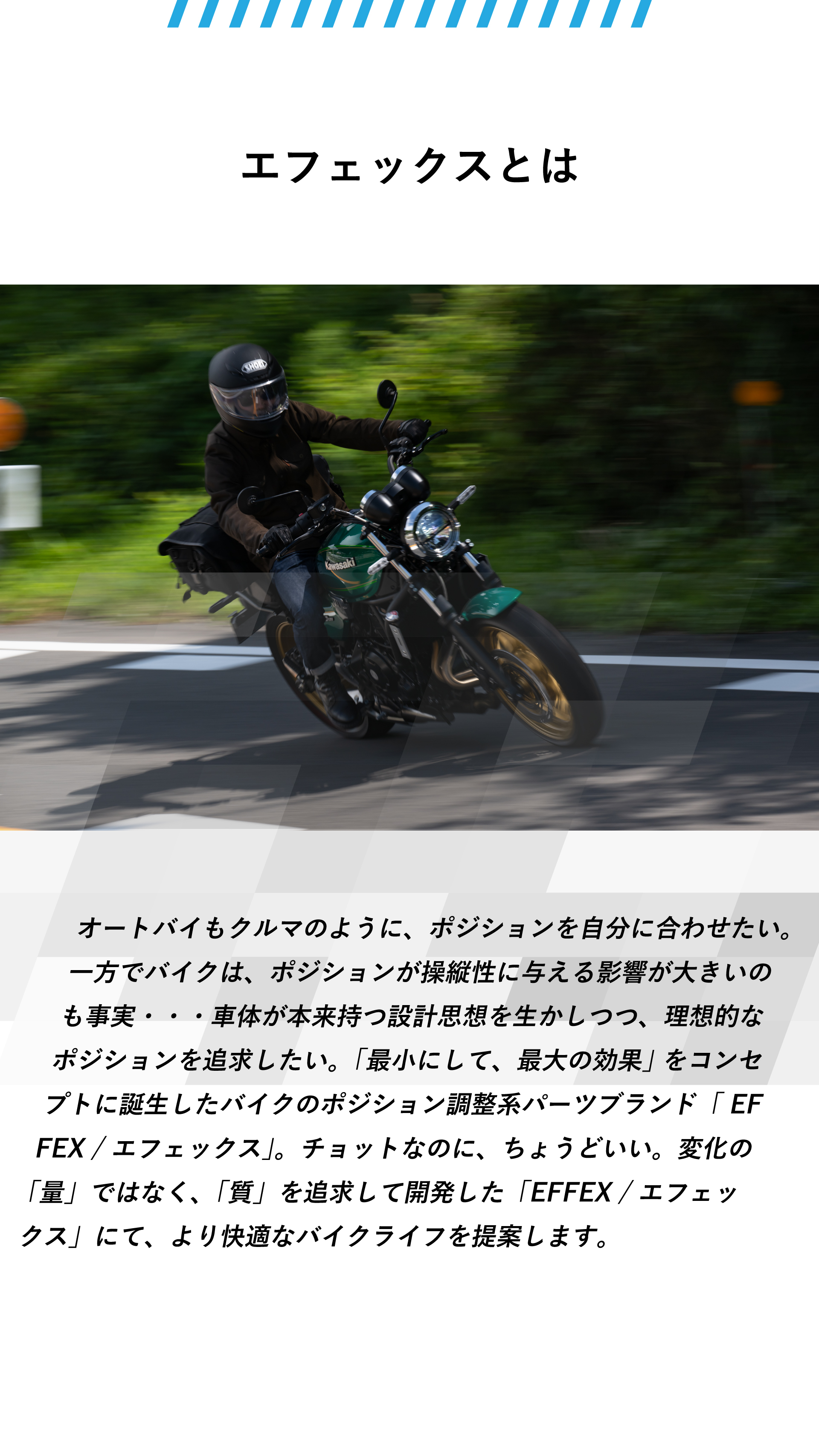 エフェックスとは。オートバイもクルマのように、ポジションを自分に合わせたい。一方でバイクは、ポジションが操縦性に与える影響が大きいのも事実・・・車体が本来持つ設計思想を生かしつつ、理想的なポジションを追求したい。「最小にして、最大の効果」 をコンセプトに誕生したバイクのポジション調整系パーツブランド「 EFFEX / エフェックス」。チョットなのに、ちょうどいい。変化の「量」ではなく、「質」を追求して開発した「EFFEX / エフェックス」にて、より快適なバイクライフを提案します。