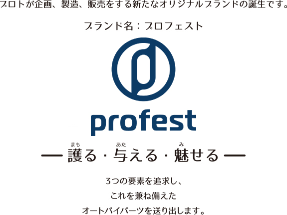 プロトが企画、製造、販売をする新たなオリジナルブランドの誕生です。ブランド名:プロフェスト 護る・与える・魅せる 3つの要素を追求し、これを兼ね備えたオートバイパーツを送り出します。